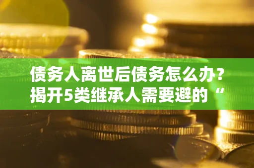 北京债务人离世后债务怎么办？揭开5类继承人需要避的“坑”