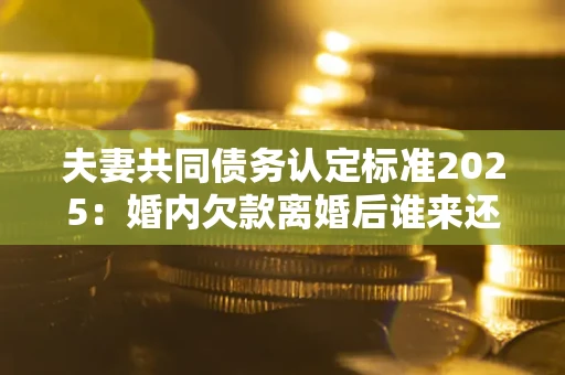 北京夫妻共同债务认定标准2025:婚内欠款离婚后谁来还? 北京夫妻共同债务认定标准2025:婚内欠款离婚后谁来还?