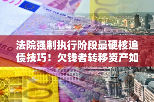 北京法院强制执行阶段最硬核追债技巧！欠钱者转移资产如何破解？
