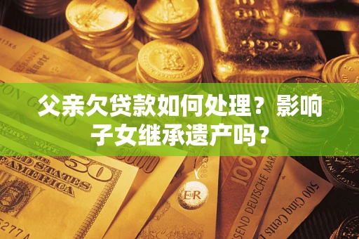 北京父亲欠贷款如何处理?影响子女继承遗产吗? 北京父亲欠贷款如何处理?影响子女继承遗产吗?